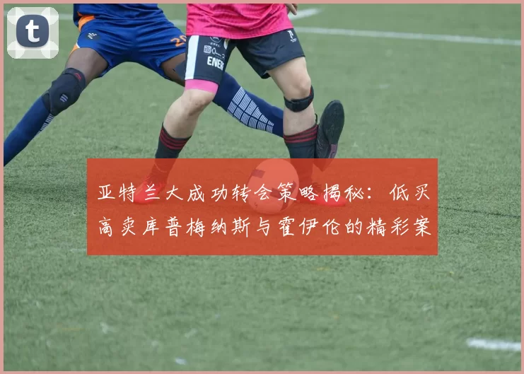 亚特兰大成功转会策略揭秘：低买高卖库普梅纳斯与霍伊伦的精彩案例