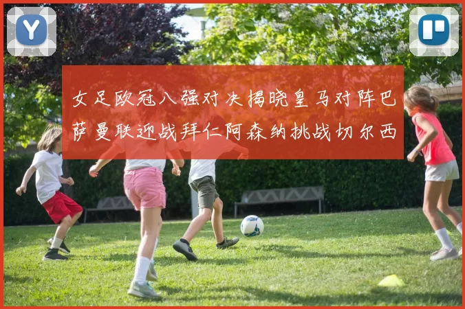 女足欧冠八强对决揭晓皇马对阵巴萨曼联迎战拜仁阿森纳挑战切尔西