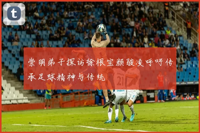 崇明弟子探访徐根宝颜骏凌呼吁传承足球精神与传统