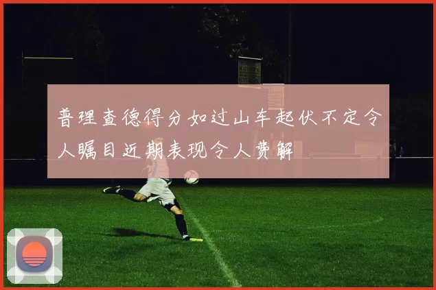 普理查德得分如过山车起伏不定令人瞩目近期表现令人费解