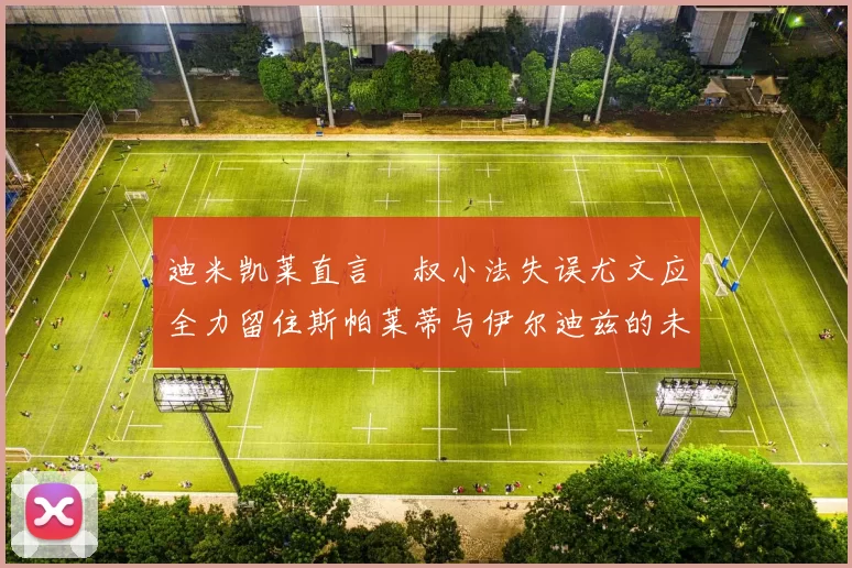 迪米凯莱直言囧叔小法失误尤文应全力留住斯帕莱蒂与伊尔迪兹的未来分析