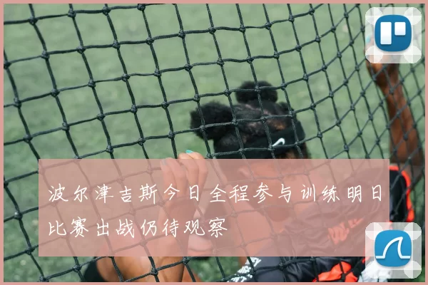 波尔津吉斯今日全程参与训练明日比赛出战仍待观察