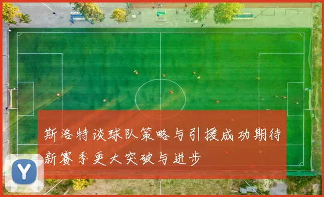 斯洛特谈球队策略与引援成功期待新赛季更大突破与进步