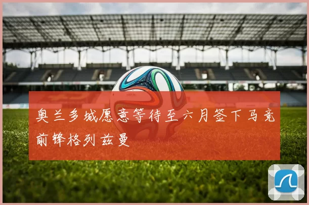 奥兰多城愿意等待至六月签下马竞前锋格列兹曼