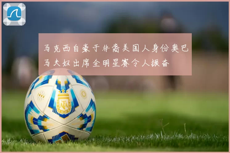 马克西自豪于非裔美国人身份奥巴马夫妇出席全明星赛令人振奋
