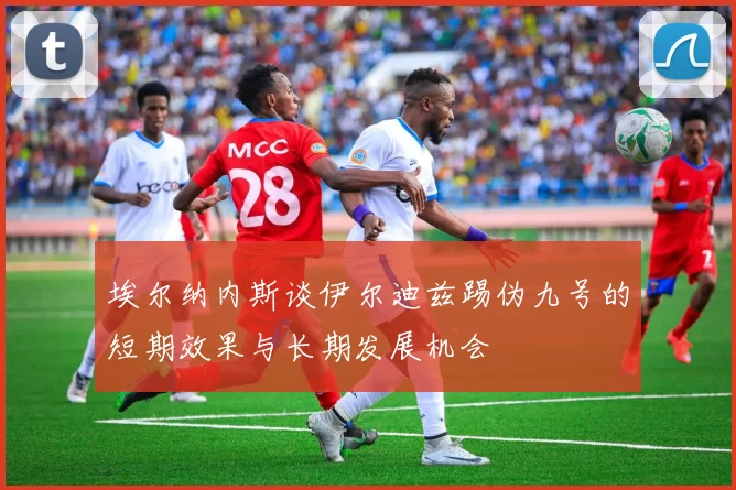 埃尔纳内斯谈伊尔迪兹踢伪九号的短期效果与长期发展机会