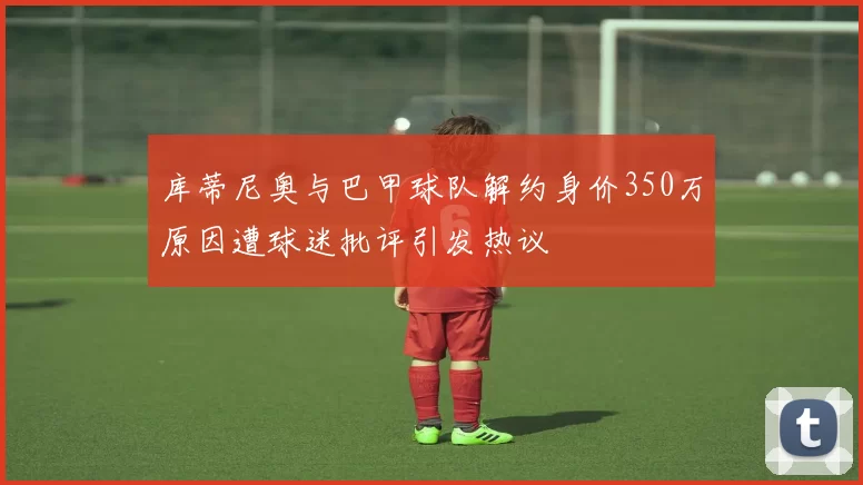 库蒂尼奥与巴甲球队解约身价350万原因遭球迷批评引发热议