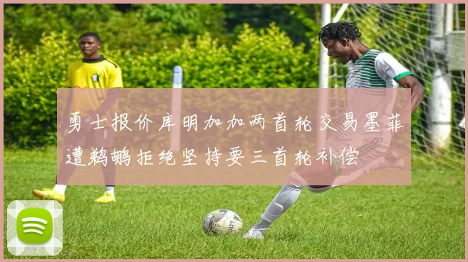 勇士报价库明加加两首轮交易墨菲遭鹈鹕拒绝坚持要三首轮补偿