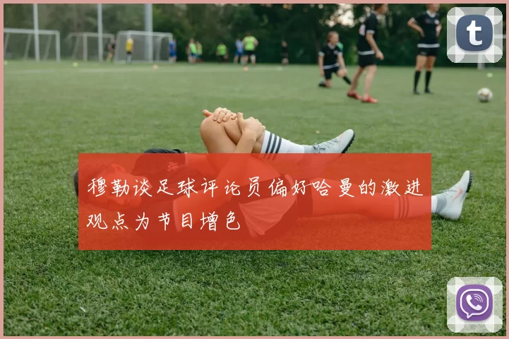穆勒谈足球评论员偏好哈曼的激进观点为节目增色