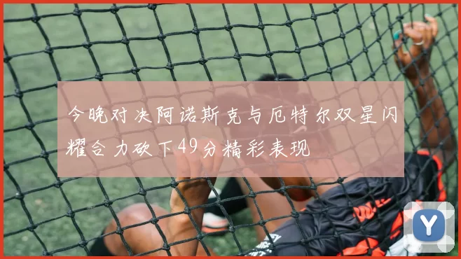 今晚对决阿诺斯克与厄特尔双星闪耀合力砍下49分精彩表现