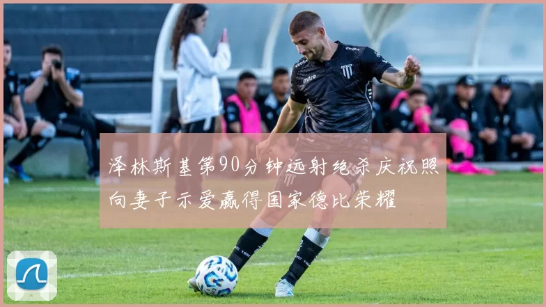 泽林斯基第90分钟远射绝杀庆祝照向妻子示爱赢得国家德比荣耀