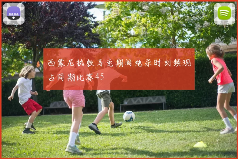 西蒙尼执教马竞期间绝杀时刻频现占同期比赛45