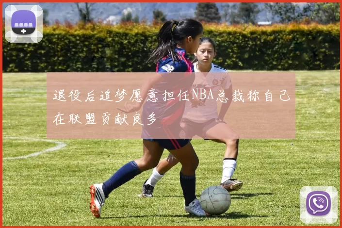 退役后追梦愿意担任NBA总裁称自己在联盟贡献良多