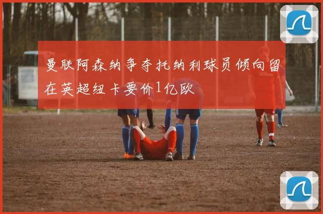 曼联阿森纳争夺托纳利球员倾向留在英超纽卡要价1亿欧