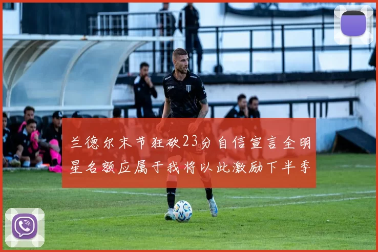 兰德尔末节狂砍23分自信宣言全明星名额应属于我将以此激励下半季表现