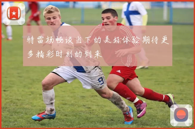 特雷杨畅谈当下的美好体验期待更多精彩时刻的到来