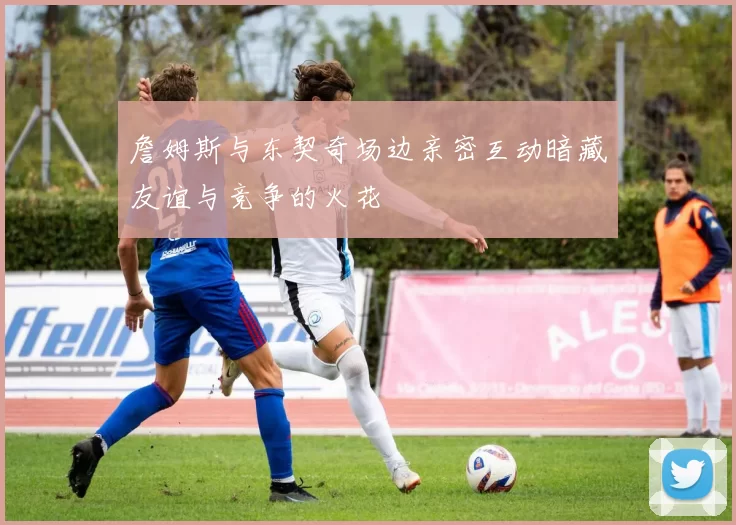詹姆斯与东契奇场边亲密互动暗藏友谊与竞争的火花