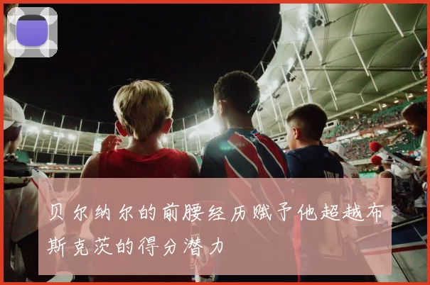 贝尔纳尔的前腰经历赋予他超越布斯克茨的得分潜力