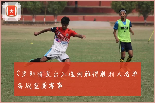 C罗即将复出入选利雅得胜利大名单备战重要赛事