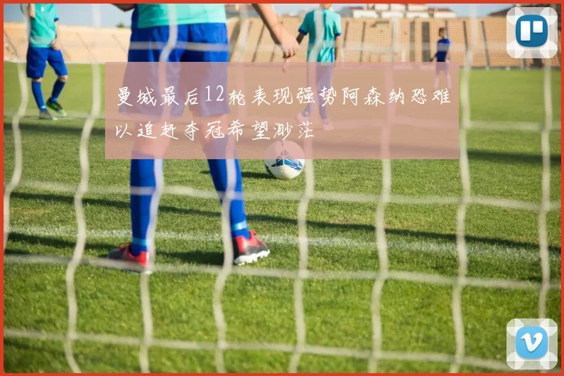 曼城最后12轮表现强势阿森纳恐难以追赶夺冠希望渺茫