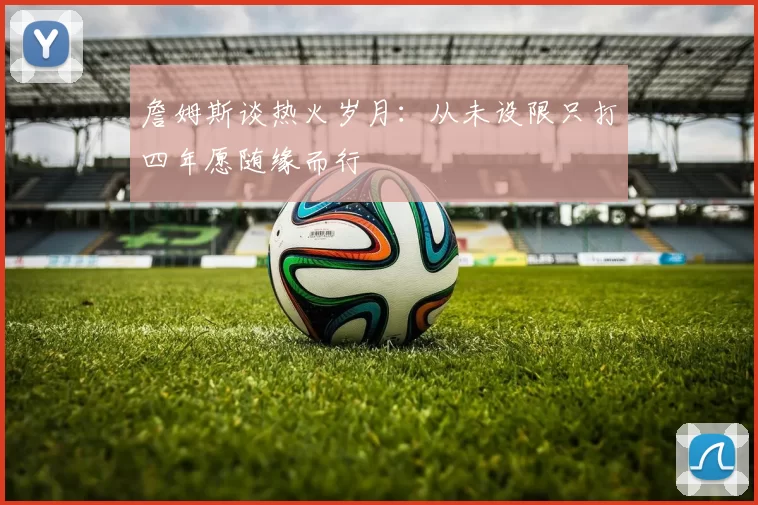 詹姆斯谈热火岁月：从未设限只打四年愿随缘而行