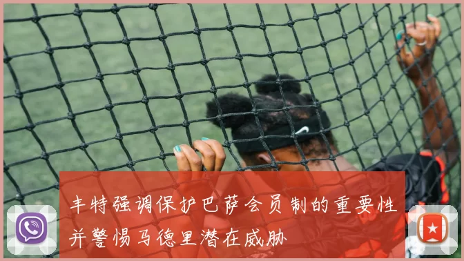 丰特强调保护巴萨会员制的重要性并警惕马德里潜在威胁