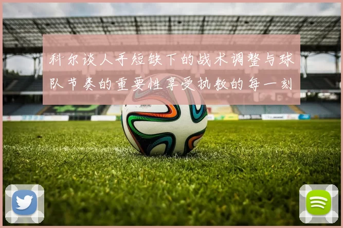 科尔谈人手短缺下的战术调整与球队节奏的重要性享受执教的每一刻