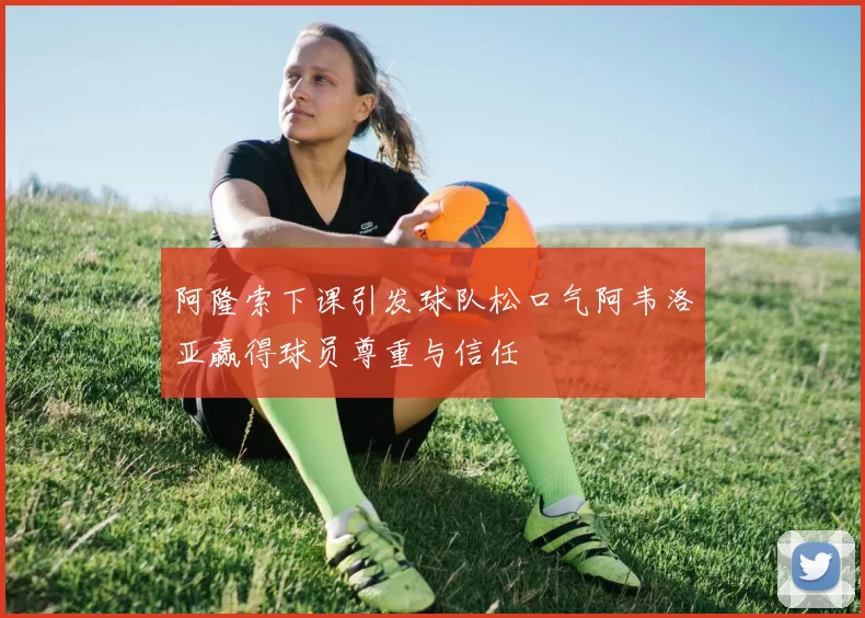 阿隆索下课引发球队松口气阿韦洛亚赢得球员尊重与信任